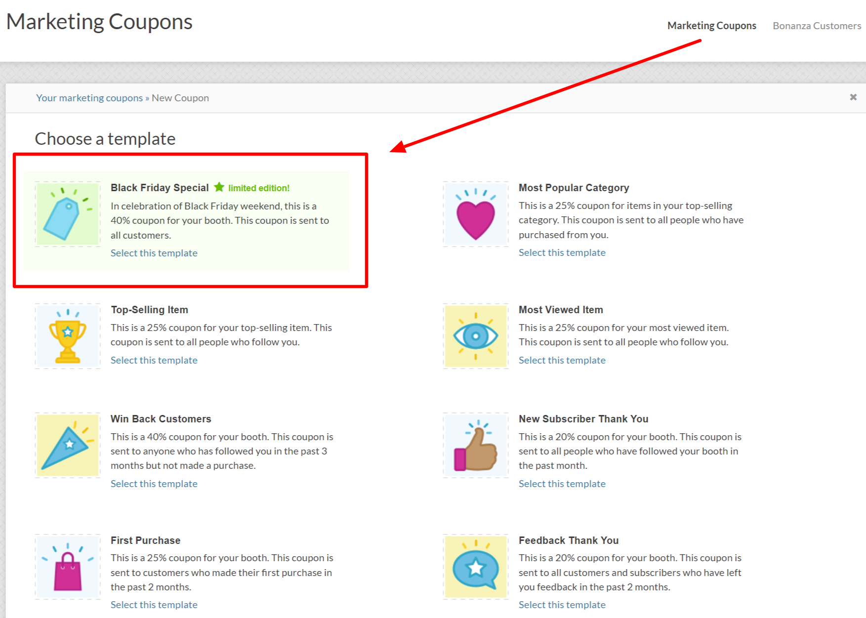 Marketing Coupons
Marketing Coupons
Bonanza Customers
Your marketing coupons > New Coupon
Choose a template
Black Friday Special * limited edition!
Most Popular Category
In celebration of Black Friday weekend, this is a
This is a 25% coupon for items in your top-selling
40% coupon for your booth. This coupon is sent to
category. This coupon is sent to all people who have
all customers.
purchased from you.
Select this template
Select this template
Top-Selling Item
Most Viewed Item
This is a 25% coupon for your top-selling item. This
This is a 25% coupon for your most viewed item.
coupon is sent to all people who follow you.
This coupon is sent to all people who follow you.
Select this template
Select this template
Win Back Customers
New Subscriber Thank You
This is a 40% coupon for your booth. This coupon is
This is a 20% coupon for your booth. This coupon is
sent to anyone who has followed you in the past 3
sent to all people who have followed your booth in
months but not made a purchase.
the past month.
Select this template
Select this template
First Purchase
Feedback Thank You
This is a 25% coupon for your booth. This coupon is
This is a 20% coupon for your booth. This coupon is
sent to customers who made their first purchase in
sent to all customers and subscribers who have left
the past 2 months.
you feedback in the past 2 months.
Select this template
Select this template
